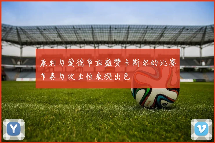 康利与爱德华兹盛赞卡斯尔的比赛节奏与攻击性表现出色