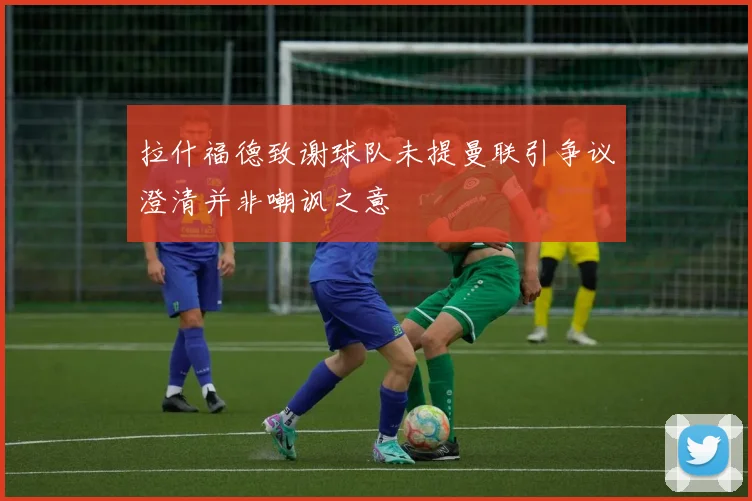 拉什福德致谢球队未提曼联引争议澄清并非嘲讽之意