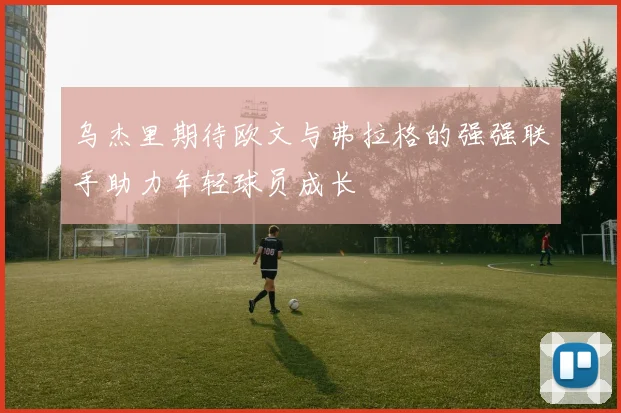 乌杰里期待欧文与弗拉格的强强联手助力年轻球员成长