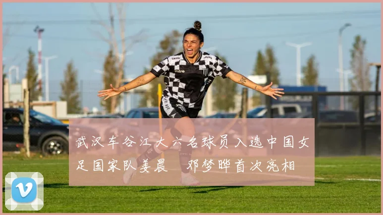 武汉车谷江大六名球员入选中国女足国家队姜晨璟邓梦晔首次亮相