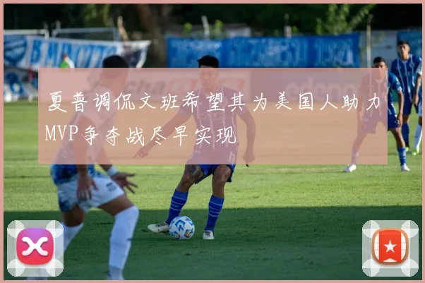 夏普调侃文班希望其为美国人助力MVP争夺战尽早实现