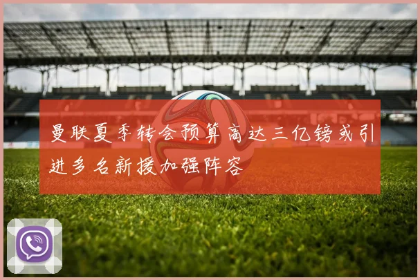 曼联夏季转会预算高达三亿镑或引进多名新援加强阵容