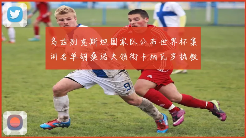乌兹别克斯坦国家队公布世界杯集训名单胡桑诺夫领衔卡纳瓦罗执教
