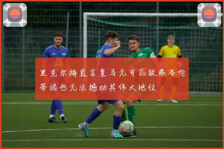 里克尔梅直言皇马无可匹敌弗洛伦蒂诺也无法撼动其伟大地位
