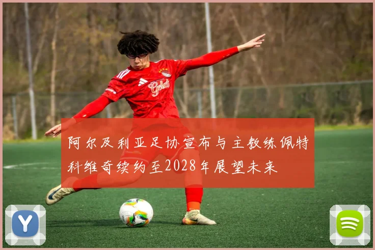 阿尔及利亚足协宣布与主教练佩特科维奇续约至2028年展望未来