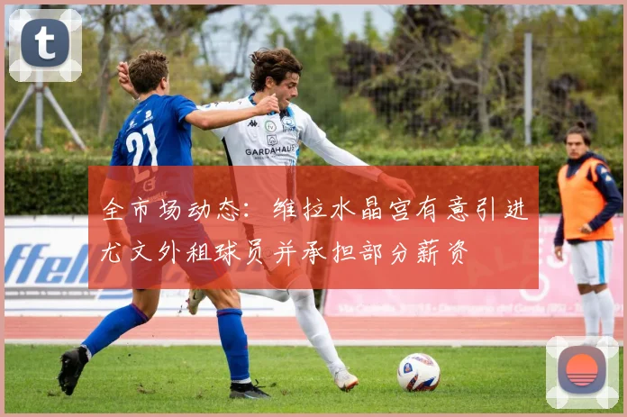 全市场动态：维拉水晶宫有意引进尤文外租球员并承担部分薪资