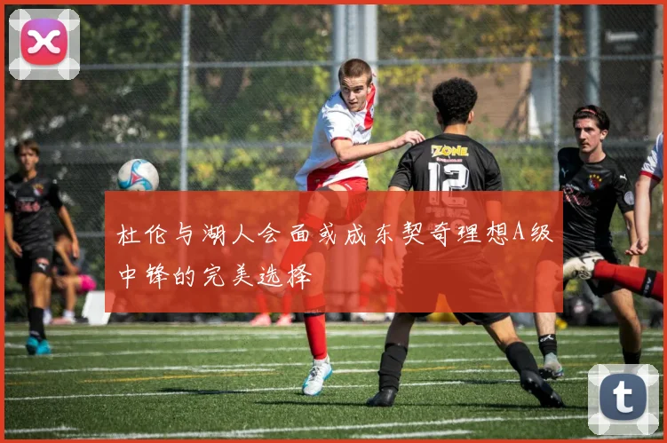 杜伦与湖人会面或成东契奇理想A级中锋的完美选择