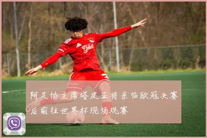 阿足协主席塔皮亚将亲临欧冠决赛后前往世界杯现场观赛